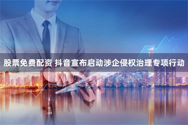 股票免费配资 抖音宣布启动涉企侵权治理专项行动