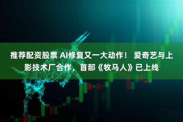 推荐配资股票 AI修复又一大动作！ 爱奇艺与上影技术厂合作，首部《牧马人》已上线