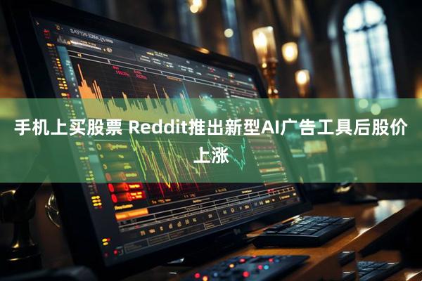 手机上买股票 Reddit推出新型AI广告工具后股价上涨