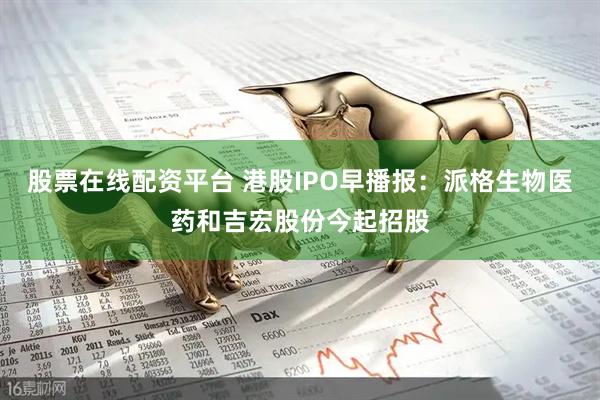 股票在线配资平台 港股IPO早播报：派格生物医药和吉宏股份今起招股