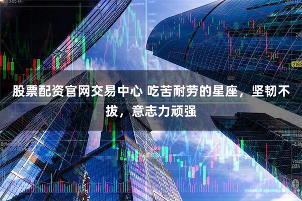 股票配资官网交易中心 吃苦耐劳的星座，坚韧不拔，意志力顽强