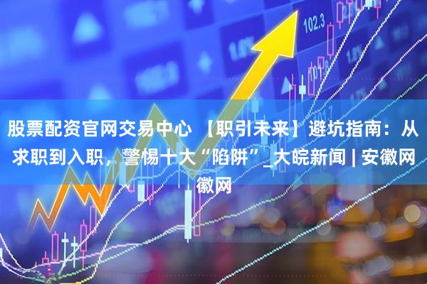 股票配资官网交易中心 【职引未来】避坑指南：从求职到入职，警惕十大“陷阱”_大皖新闻 | 安徽网