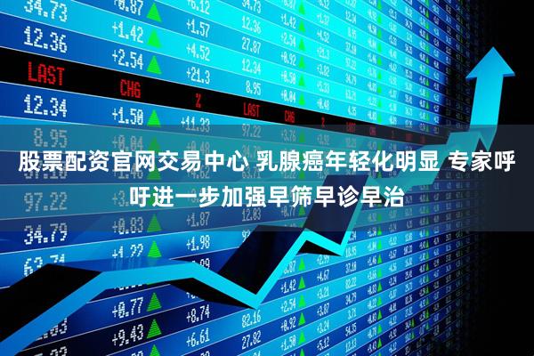 股票配资官网交易中心 乳腺癌年轻化明显 专家呼吁进一步加强早筛早诊早治