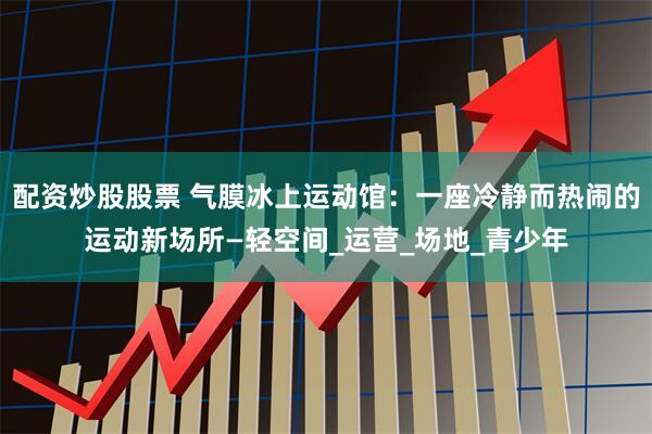配资炒股股票 气膜冰上运动馆：一座冷静而热闹的运动新场所—轻空间_运营_场地_青少年