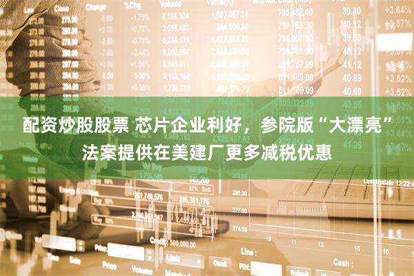 配资炒股股票 芯片企业利好，参院版“大漂亮”法案提供在美建厂更多减税优惠
