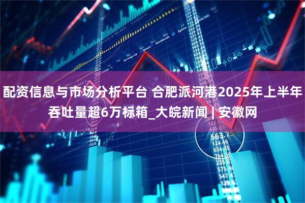 配资信息与市场分析平台 合肥派河港2025年上半年吞吐量超6万标箱_大皖新闻 | 安徽网