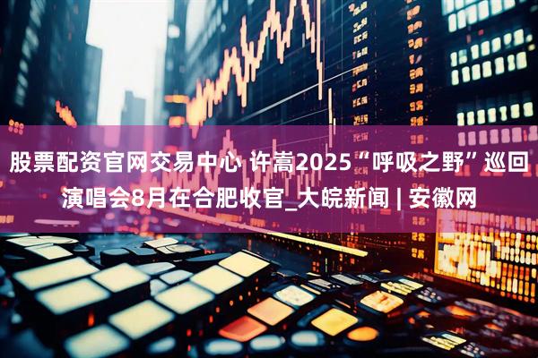 股票配资官网交易中心 许嵩2025“呼吸之野”巡回演唱会8月在合肥收官_大皖新闻 | 安徽网