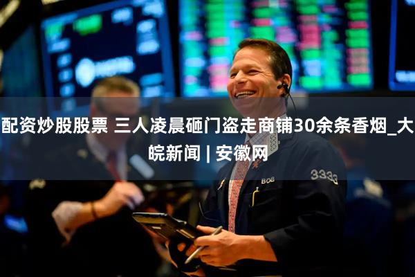 配资炒股股票 三人凌晨砸门盗走商铺30余条香烟_大皖新闻 | 安徽网