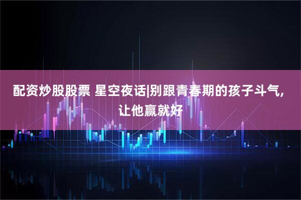配资炒股股票 星空夜话|别跟青春期的孩子斗气, 让他赢就好