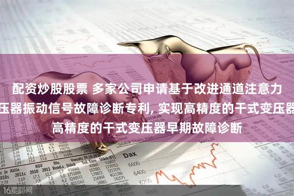配资炒股股票 多家公司申请基于改进通道注意力机制的干式变压器振动信号故障诊断专利, 实现高精度的干式变压器早期故障诊断