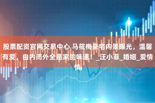 股票配资官网交易中心 马筱梅豪宅内景曝光，温馨有爱，由内而外全是家的味道！_汪小菲_婚姻_爱情