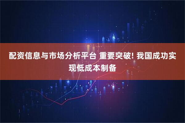 配资信息与市场分析平台 重要突破! 我国成功实现低成本制备