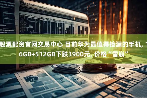 股票配资官网交易中心 目前华为最值得捡漏的手机, 16GB+512GB下跌3900元, 价格“雪崩”
