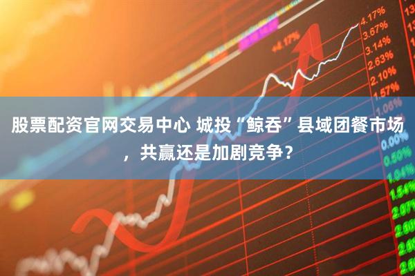 股票配资官网交易中心 城投“鲸吞”县域团餐市场，共赢还是加剧竞争？