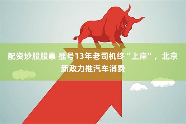 配资炒股股票 摇号13年老司机终“上岸”，北京新政力推汽车消费