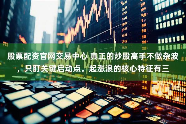 股票配资官网交易中心 真正的炒股高手不做杂波，只盯关键启动点。起涨浪的核心特征有三