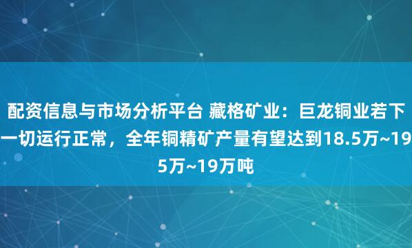 配资信息与市场分析平台 藏格矿业：巨龙铜业若下半年一切运行正常，全年铜精矿产量有望达到18.5万~19万吨