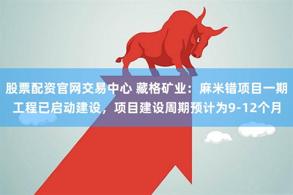 股票配资官网交易中心 藏格矿业：麻米错项目一期工程已启动建设，项目建设周期预计为9-12个月