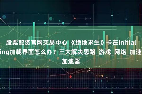 股票配资官网交易中心 《绝地求生》卡在Initializing加载界面怎么办？三大解决思路_游戏_网络_加速器