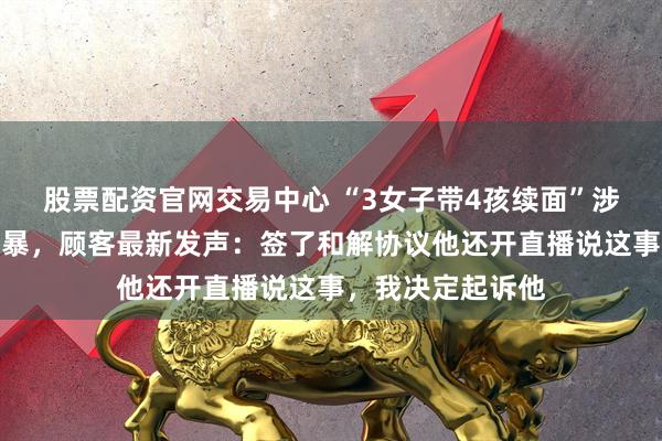 股票配资官网交易中心 “3女子带4孩续面”涉事双方均称被网暴，顾客最新发声：签了和解协议他还开直播说这事，我决定起诉他