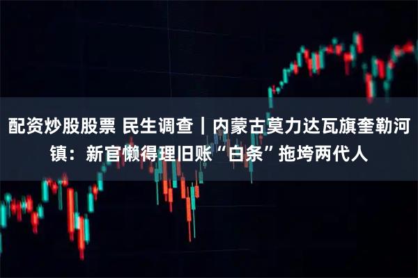 配资炒股股票 民生调查｜内蒙古莫力达瓦旗奎勒河镇：新官懒得理旧账　“白条”拖垮两代人