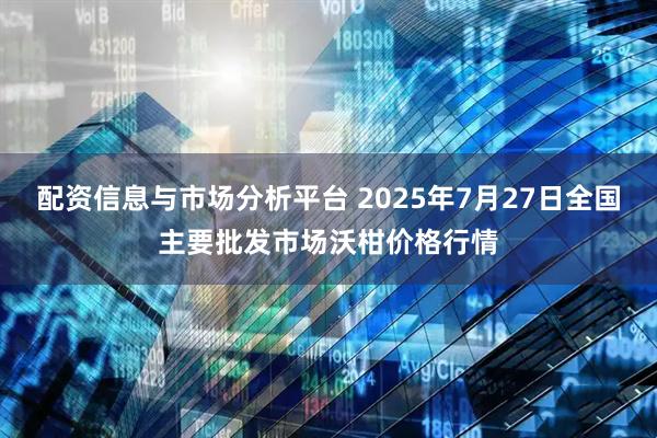 配资信息与市场分析平台 2025年7月27日全国主要批发市场沃柑价格行情