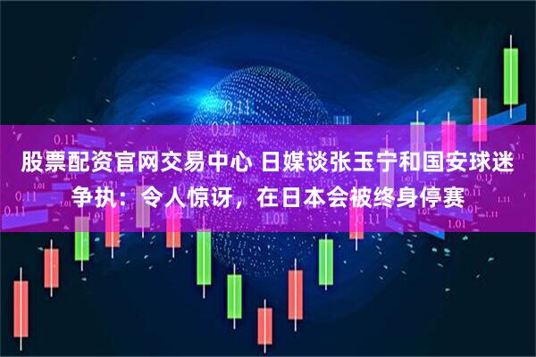 股票配资官网交易中心 日媒谈张玉宁和国安球迷争执：令人惊讶，在日本会被终身停赛