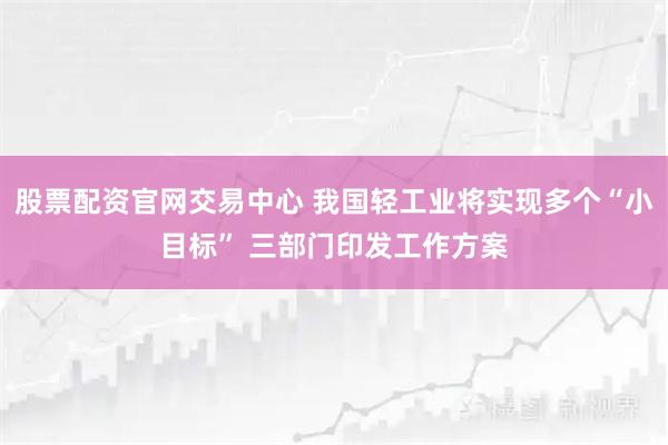 股票配资官网交易中心 我国轻工业将实现多个“小目标” 三部门印发工作方案