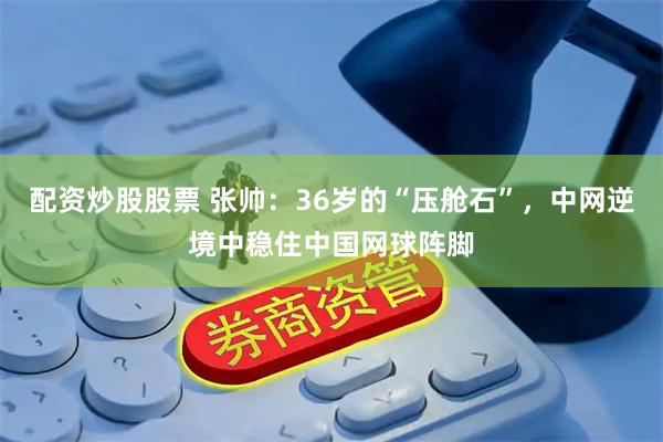 配资炒股股票 张帅：36岁的“压舱石”，中网逆境中稳住中国网球阵脚