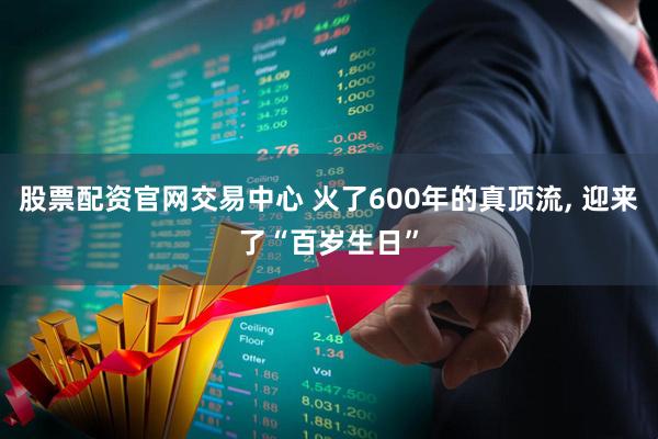 股票配资官网交易中心 火了600年的真顶流, 迎来了“百岁生日”