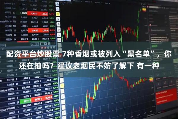 配资平台炒股票 7种香烟或被列入“黑名单”，你还在抽吗？建议老烟民不妨了解下 有一种