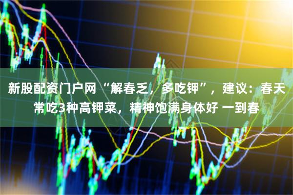 新股配资门户网 “解春乏，多吃钾”，建议：春天常吃3种高钾菜，精神饱满身体好 一到春
