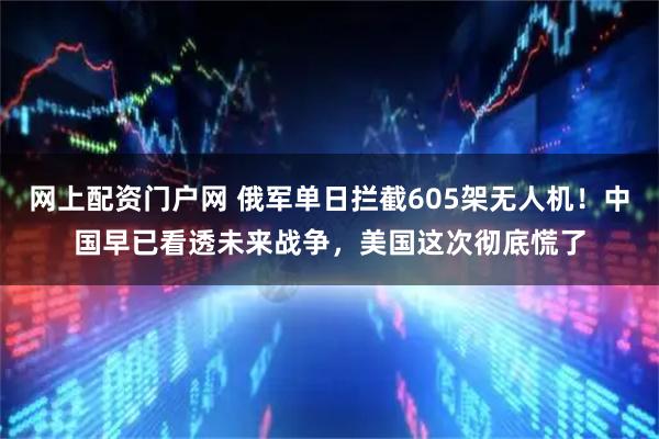 网上配资门户网 俄军单日拦截605架无人机！中国早已看透未来战争，美国这次彻底慌了